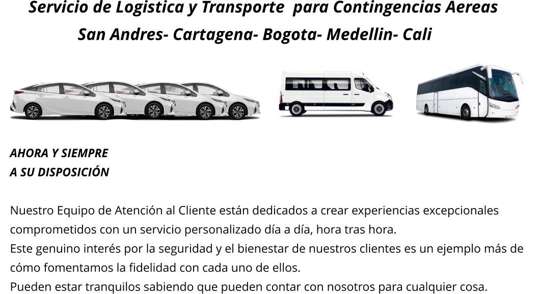 Servicio de Logistica y Transporte  para Contingencias Aereas                  San Andres- Cartagena- Bogota- Medellin- Cali      AHORA Y SIEMPRE A SU DISPOSICIÓN  Nuestro Equipo de Atención al Cliente están dedicados a crear experiencias excepcionales  comprometidos con un servicio personalizado día a día, hora tras hora.  Este genuino interés por la seguridad y el bienestar de nuestros clientes es un ejemplo más de  cómo fomentamos la fidelidad con cada uno de ellos.   Pueden estar tranquilos sabiendo que pueden contar con nosotros para cualquier cosa.